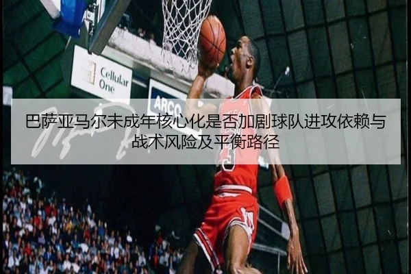 巴萨亚马尔未成年核心化是否加剧球队进攻依赖与战术风险及平衡路径