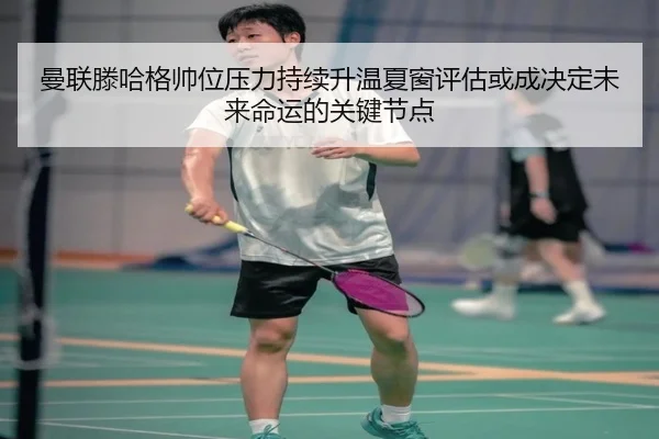 曼联滕哈格帅位压力持续升温夏窗评估或成决定未来命运的关键节点
