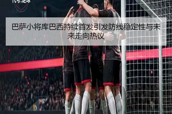 巴萨小将库巴西持续首发引发防线稳定性与未来走向热议