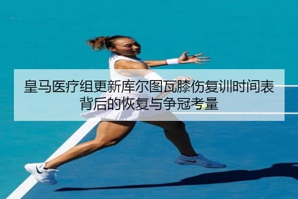 皇马医疗组更新库尔图瓦膝伤复训时间表背后的恢复与争冠考量