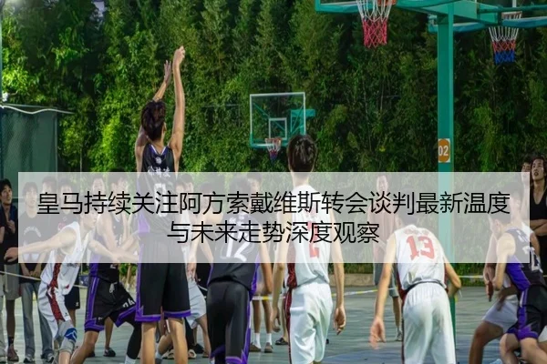 皇马持续关注阿方索戴维斯转会谈判最新温度与未来走势深度观察