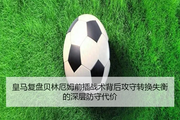 皇马复盘贝林厄姆前插战术背后攻守转换失衡的深层防守代价