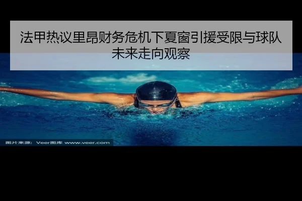 法甲热议里昂财务危机下夏窗引援受限与球队未来走向观察