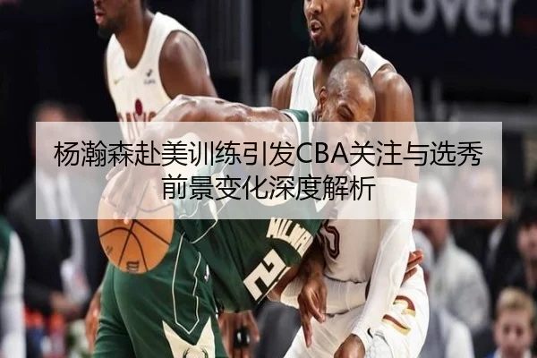 杨瀚森赴美训练引发CBA关注与选秀前景变化深度解析