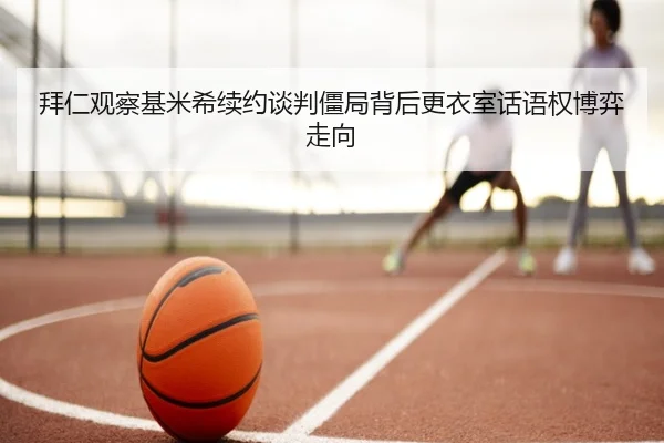 拜仁观察基米希续约谈判僵局背后更衣室话语权博弈走向