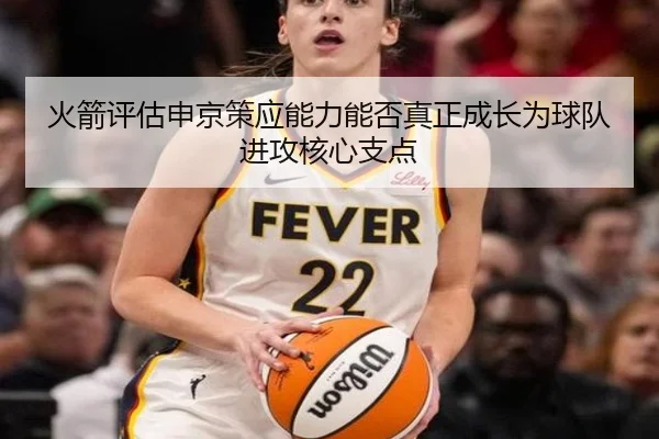 火箭评估申京策应能力能否真正成长为球队进攻核心支点