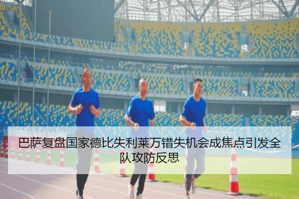 巴萨复盘国家德比失利莱万错失机会成焦点引发全队攻防反思