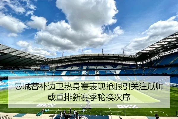 曼城替补边卫热身赛表现抢眼引关注瓜帅或重排新赛季轮换次序