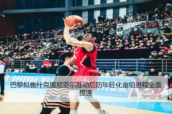 巴黎拟售什克里尼亚尔推动后防年轻化重组进程全面提速