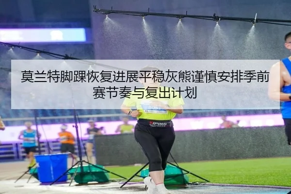莫兰特脚踝恢复进展平稳灰熊谨慎安排季前赛节奏与复出计划